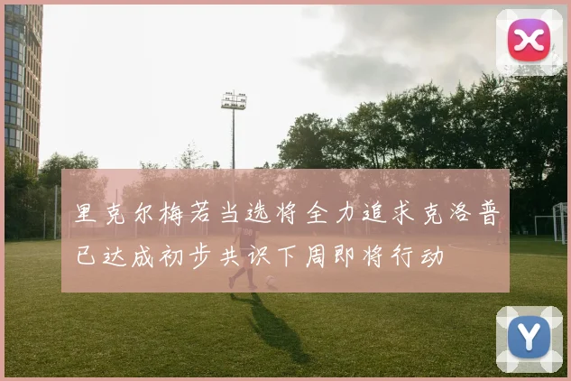 里克尔梅若当选将全力追求克洛普已达成初步共识下周即将行动