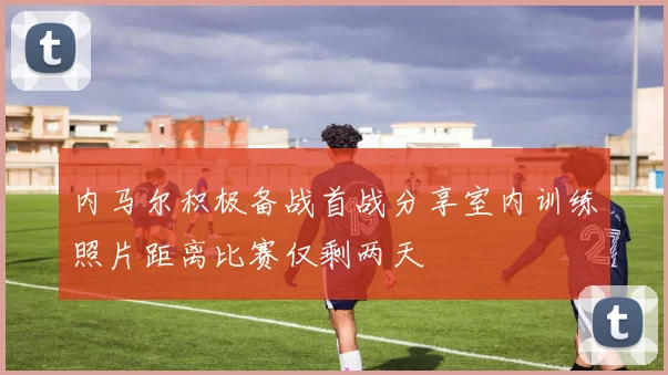 内马尔积极备战首战分享室内训练照片距离比赛仅剩两天