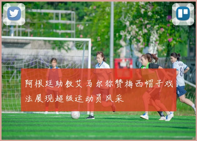 阿根廷助教艾马尔称赞梅西帽子戏法展现超级运动员风采