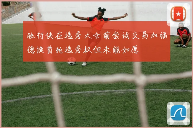 独行侠在选秀大会前尝试交易加福德换首轮选秀权但未能如愿