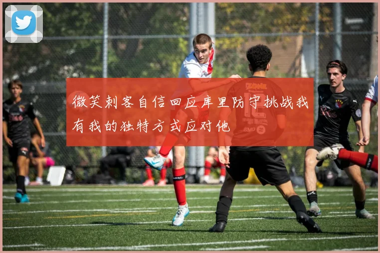 微笑刺客自信回应库里防守挑战我有我的独特方式应对他
