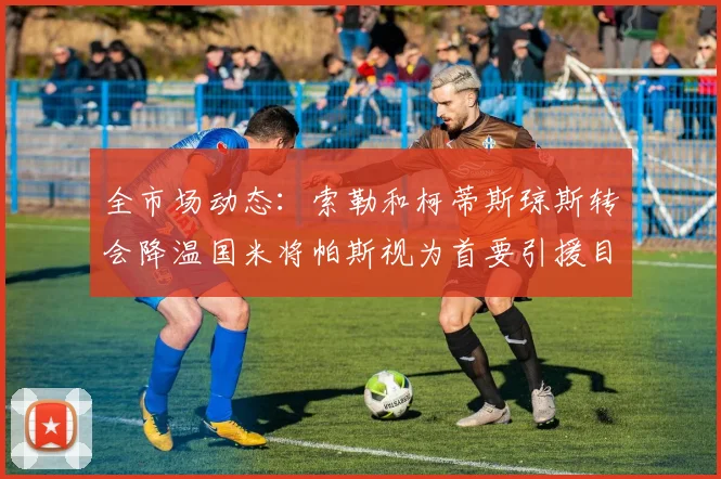 全市场动态：索勒和柯蒂斯琼斯转会降温国米将帕斯视为首要引援目标