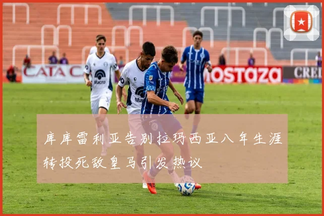 库库雷利亚告别拉玛西亚八年生涯转投死敌皇马引发热议