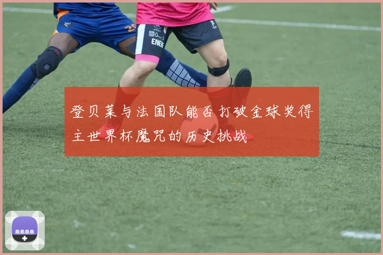 登贝莱与法国队能否打破金球奖得主世界杯魔咒的历史挑战