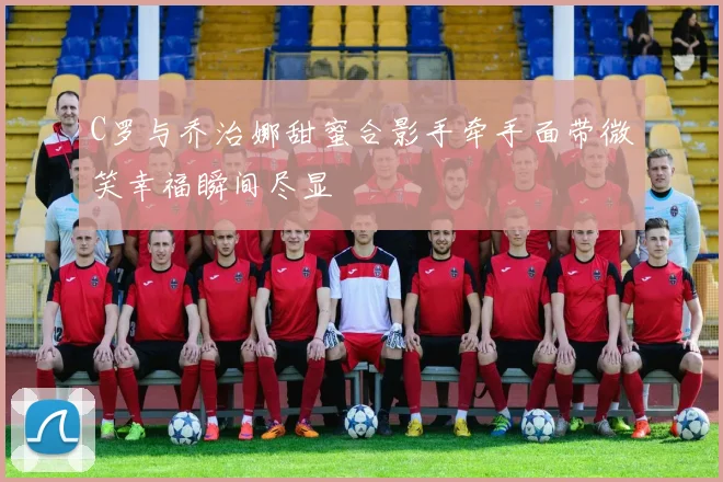 C罗与乔治娜甜蜜合影手牵手面带微笑幸福瞬间尽显