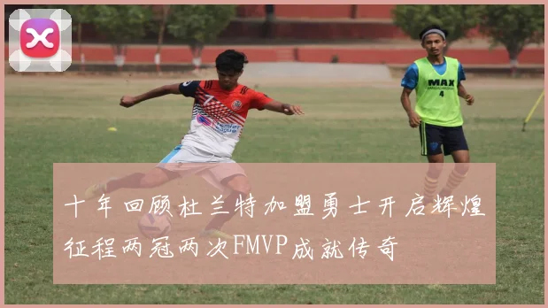 十年回顾杜兰特加盟勇士开启辉煌征程两冠两次FMVP成就传奇