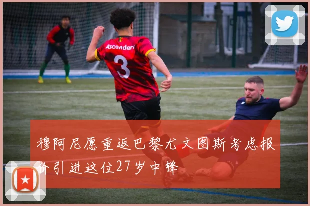 穆阿尼愿重返巴黎尤文图斯考虑报价引进这位27岁中锋
