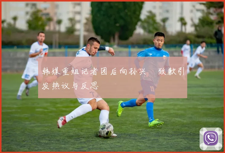 韩媒重组记者团后向孙兴慜致歉引发热议与反思