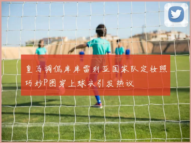 皇马调侃库库雷利亚国家队定妆照巧妙P图穿上球衣引发热议