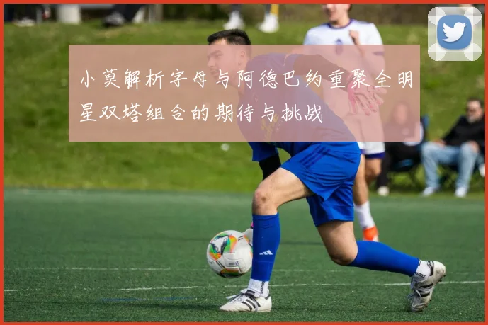 小莫解析字母与阿德巴约重聚全明星双塔组合的期待与挑战
