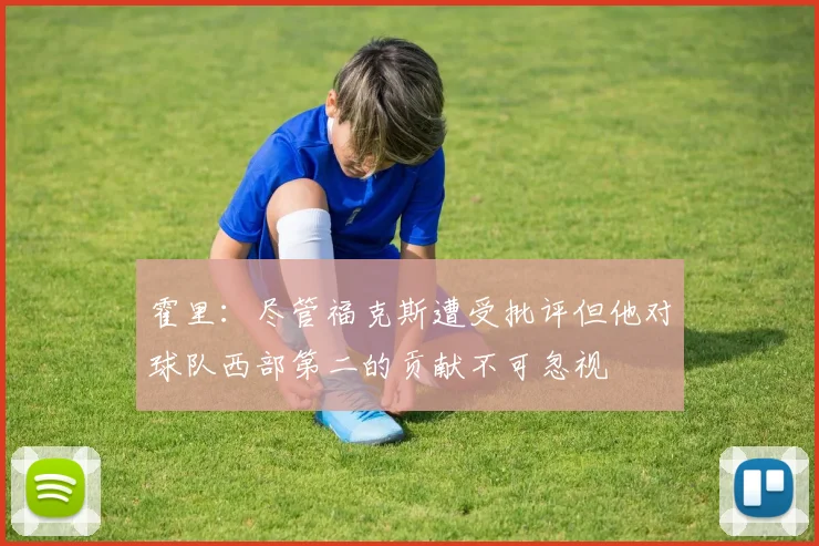 霍里：尽管福克斯遭受批评但他对球队西部第二的贡献不可忽视