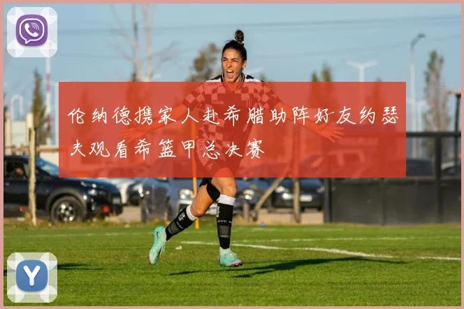 伦纳德携家人赴希腊助阵好友约瑟夫观看希篮甲总决赛