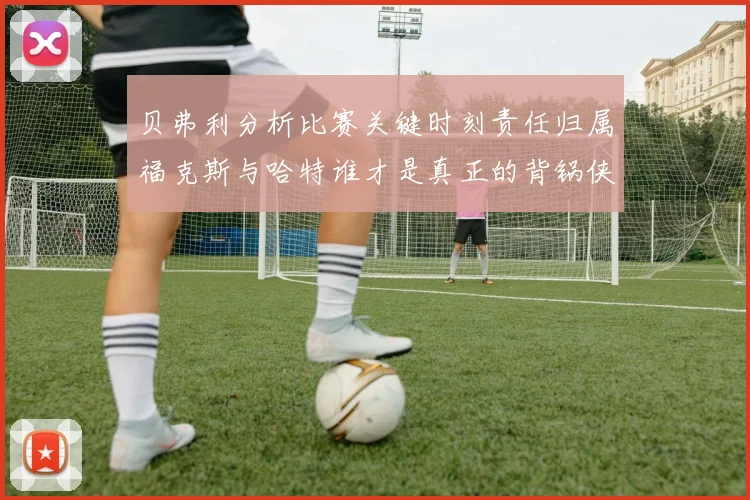 贝弗利分析比赛关键时刻责任归属福克斯与哈特谁才是真正的背锅侠