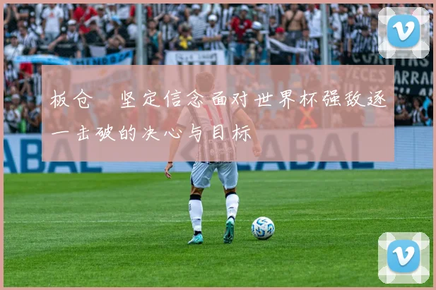 板仓滉坚定信念面对世界杯强敌逐一击破的决心与目标